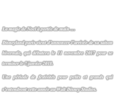 La magie de Noel  porte de main 
Disneyland paris vient dannoncer larrive de sa saison hivernale, qui dbutera le 11 novembre 2017 pour se terminer le 7 janvier 2018.
Une priode de festivits pour petits et grands qui sentendront cette anne au Walt Disney Studios. 
